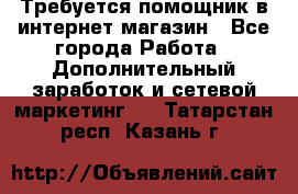 Требуется помощник в интернет-магазин - Все города Работа » Дополнительный заработок и сетевой маркетинг   . Татарстан респ.,Казань г.